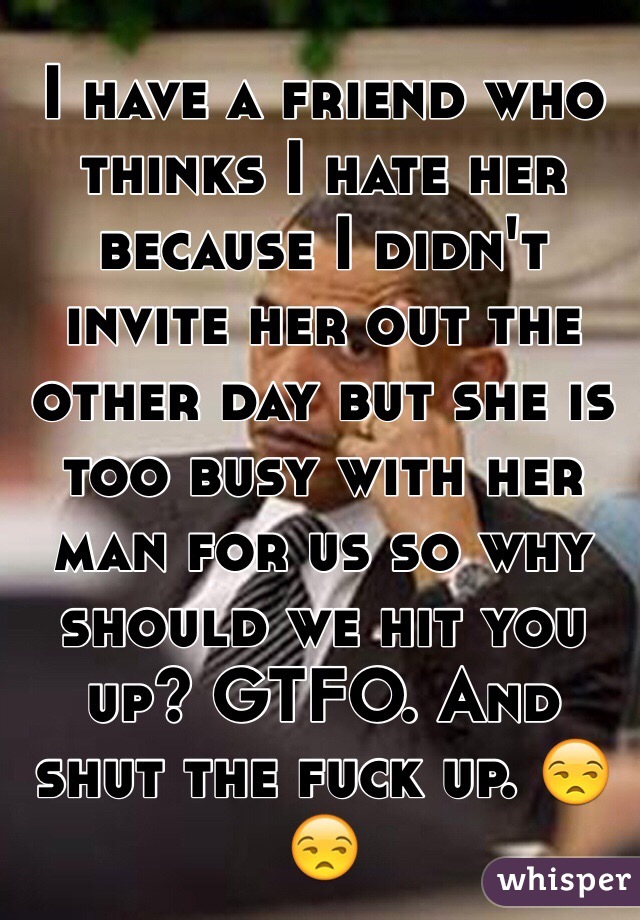 I have a friend who thinks I hate her because I didn't invite her out the other day but she is too busy with her man for us so why should we hit you up? GTFO. And shut the fuck up. 😒😒