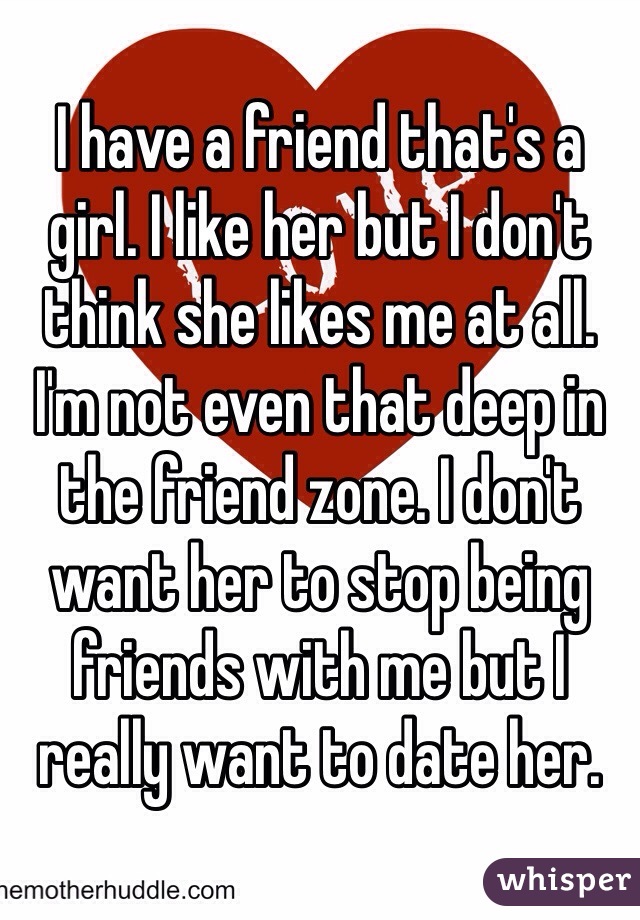 I have a friend that's a girl. I like her but I don't think she likes me at all. I'm not even that deep in the friend zone. I don't want her to stop being friends with me but I really want to date her.