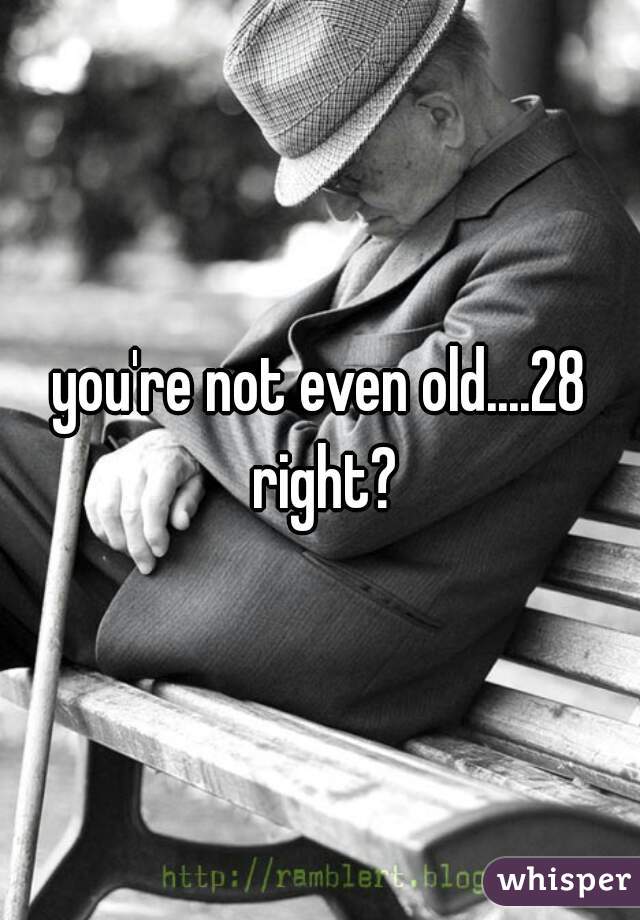 you're not even old....28 right?