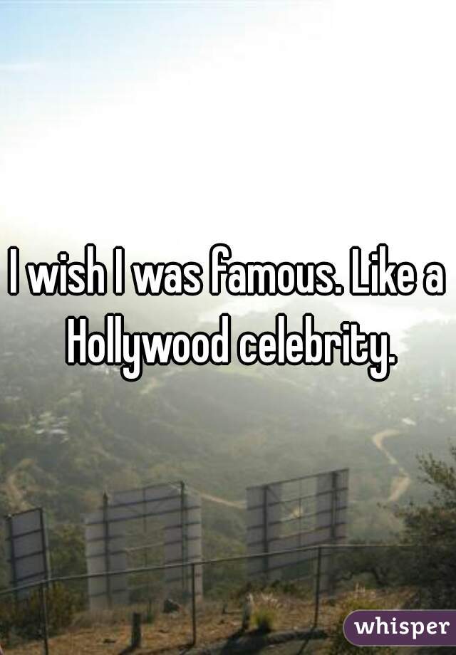 I wish I was famous. Like a Hollywood celebrity.