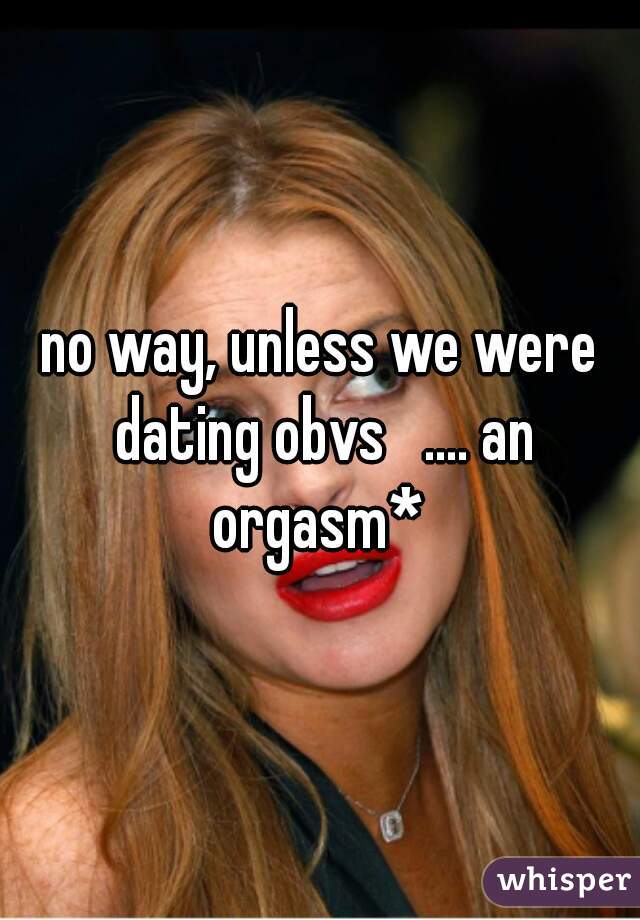 no way, unless we were dating obvs   .... an orgasm* 
