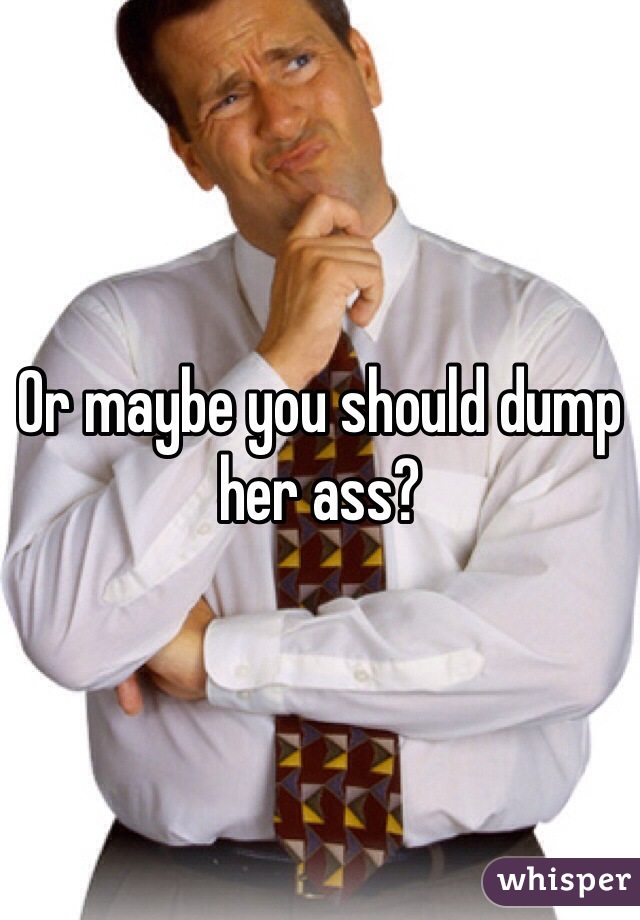 Or maybe you should dump her ass?