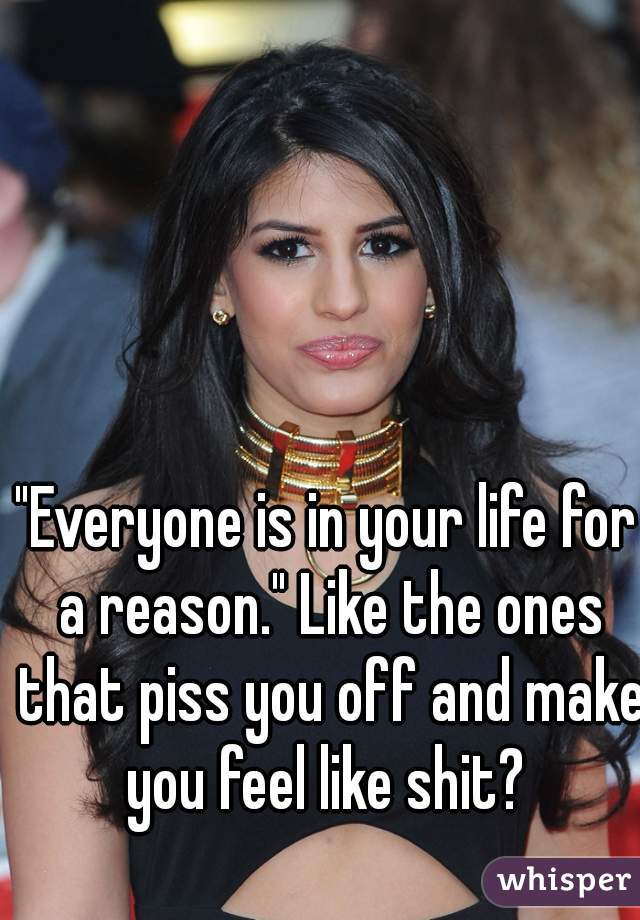 "Everyone is in your life for a reason." Like the ones that piss you off and make you feel like shit? 
