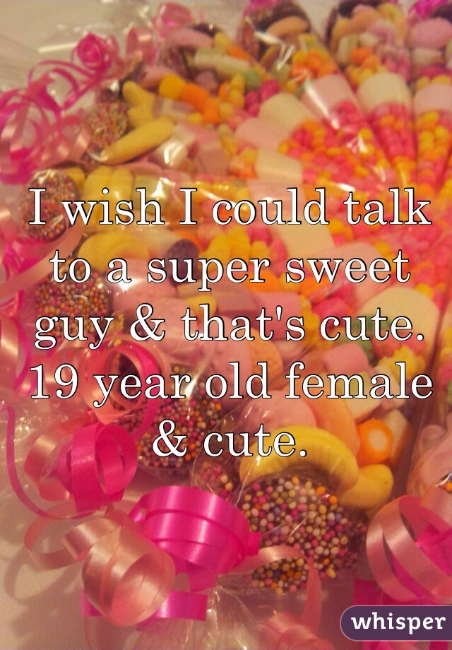 I wish I could talk to a super sweet guy & that's cute. 19 year old female & cute. 