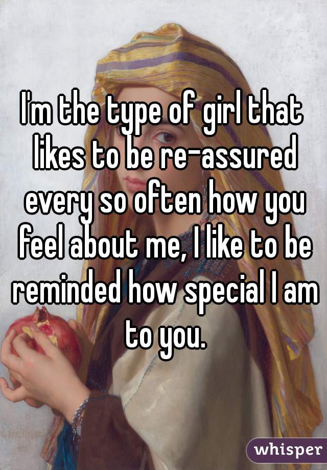 I'm the type of girl that likes to be re-assured every so often how you feel about me, I like to be reminded how special I am to you.