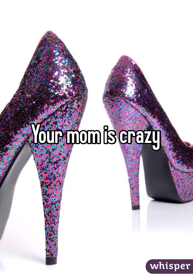 Your mom is crazy