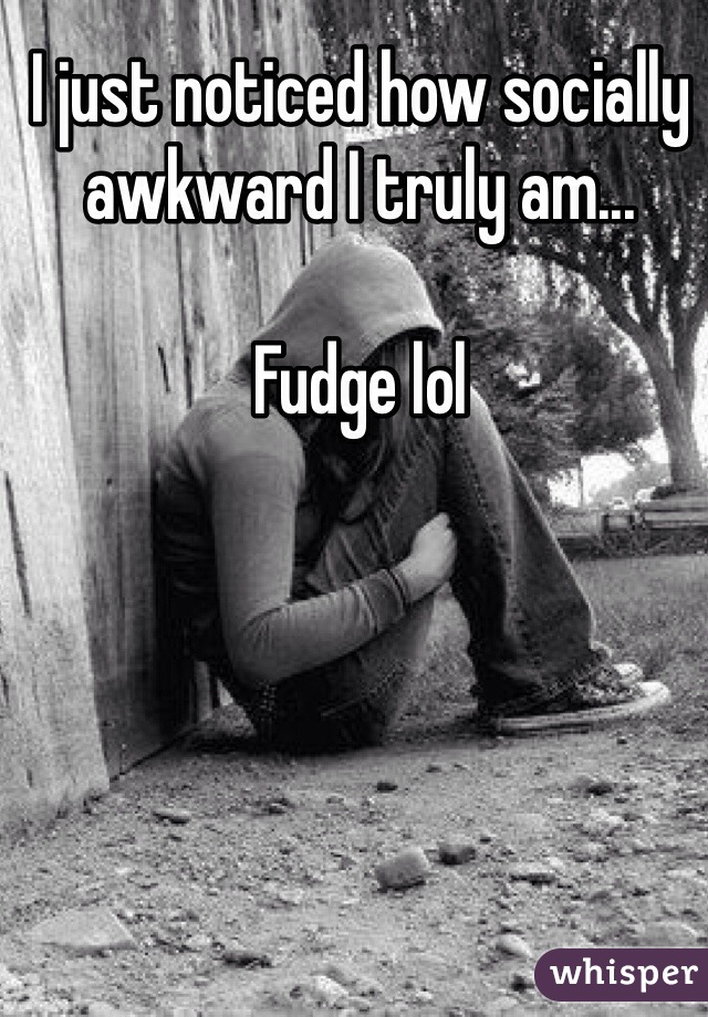 I just noticed how socially awkward I truly am... 

Fudge lol