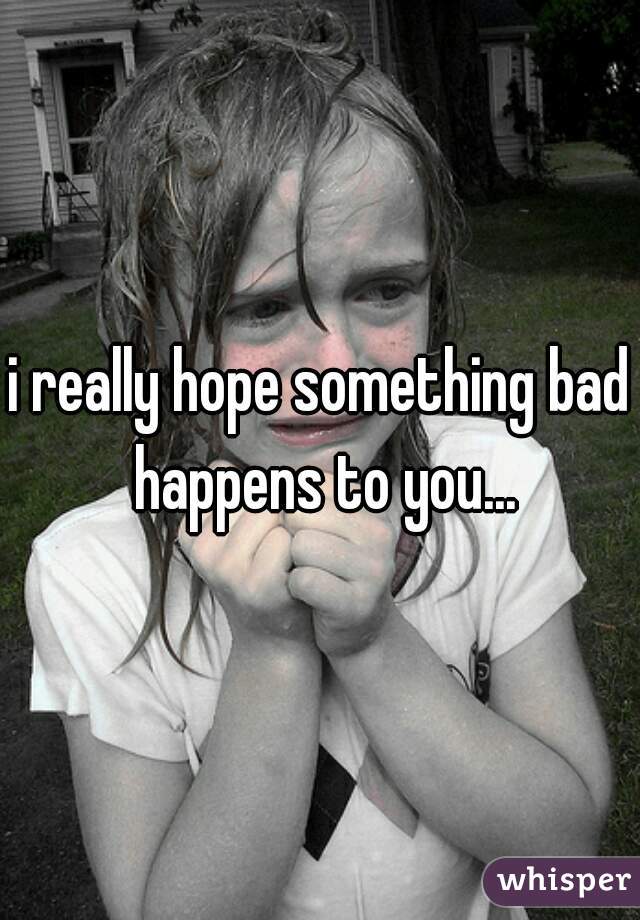 i really hope something bad happens to you...