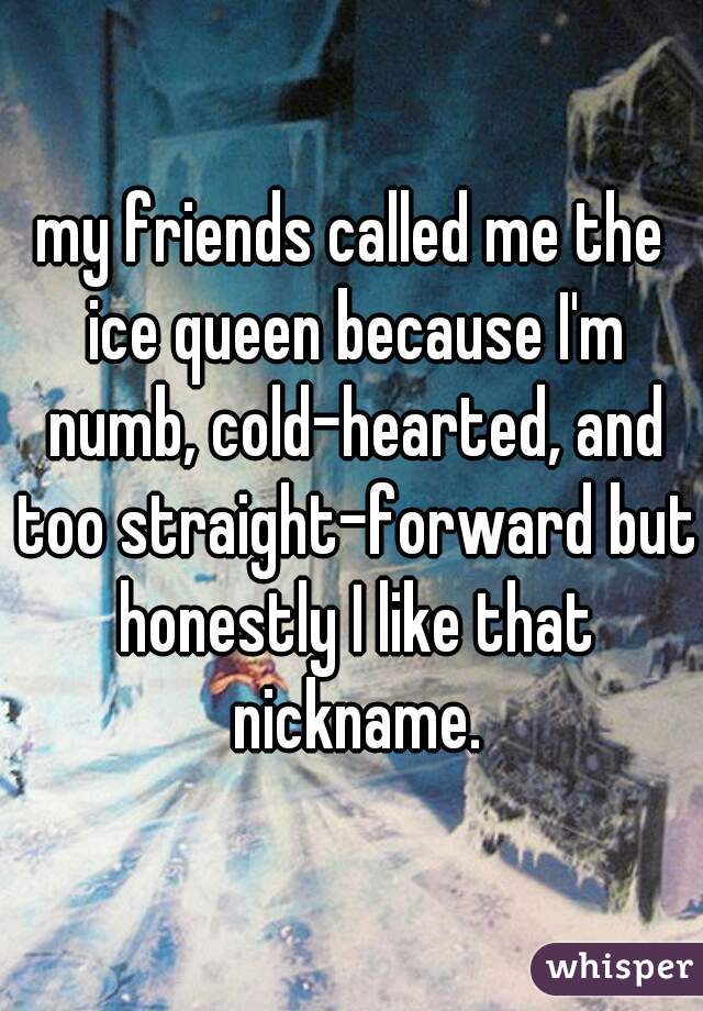 my friends called me the ice queen because I'm numb, cold-hearted, and too straight-forward but honestly I like that nickname.