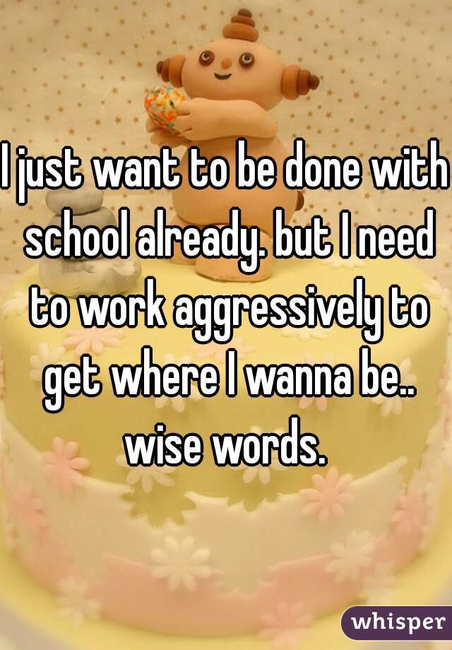 I just want to be done with school already. but I need to work aggressively to get where I wanna be.. wise words. 