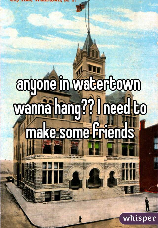 anyone in watertown wanna hang?? I need to make some friends