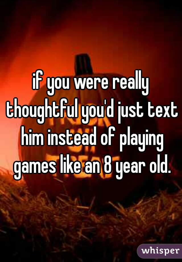 if you were really thoughtful you'd just text him instead of playing games like an 8 year old.