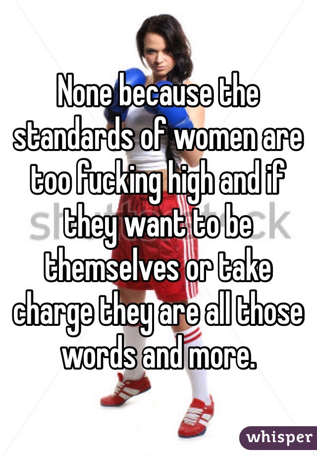 None because the standards of women are too fucking high and if they want to be themselves or take charge they are all those words and more.