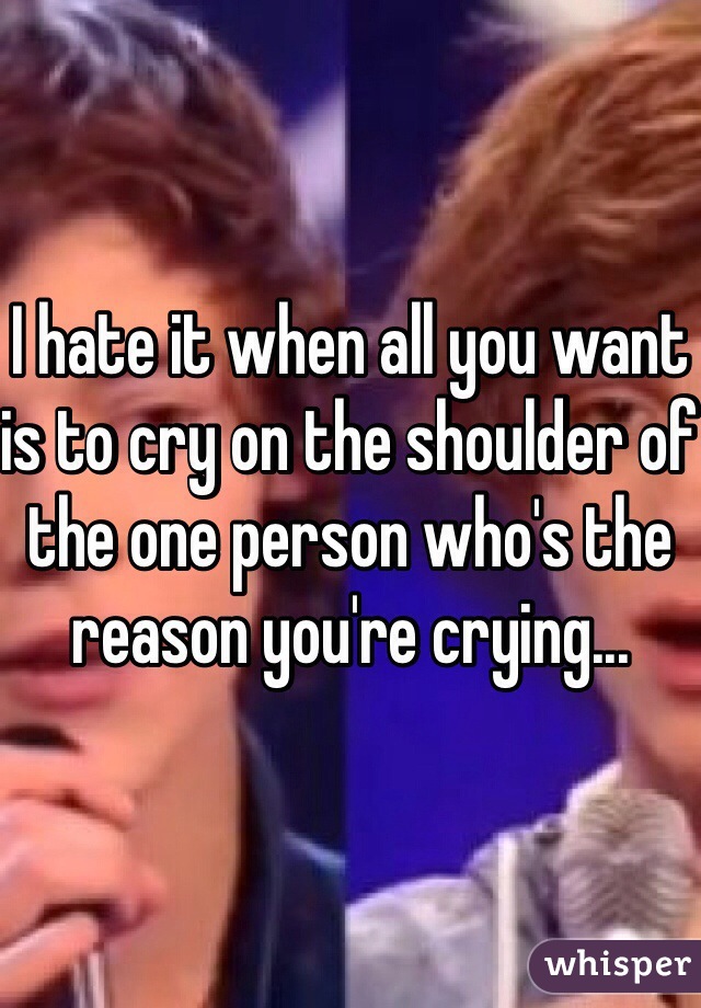 I hate it when all you want is to cry on the shoulder of the one person who's the reason you're crying...