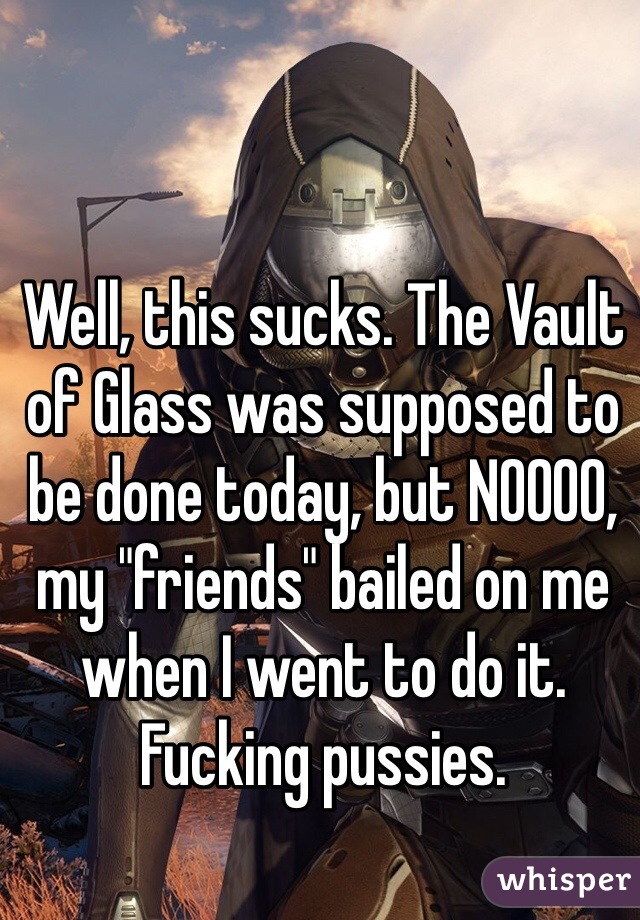 Well, this sucks. The Vault of Glass was supposed to be done today, but NOOOO, my "friends" bailed on me when I went to do it. Fucking pussies.