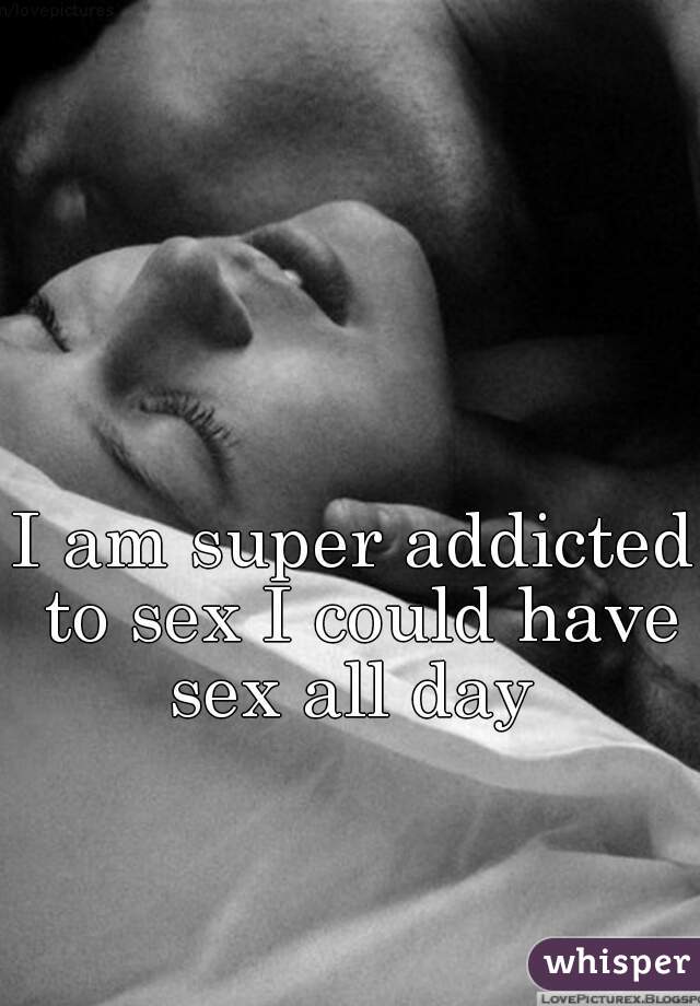 I am super addicted to sex I could have sex all day 