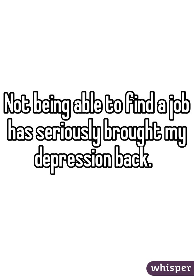 Not being able to find a job has seriously brought my depression back.  