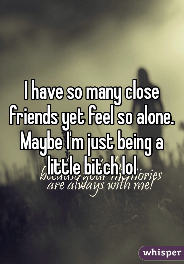 I have so many close friends yet feel so alone. Maybe I'm just being a little bitch lol