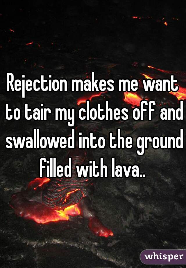 Rejection makes me want to tair my clothes off and swallowed into the ground filled with lava.. 