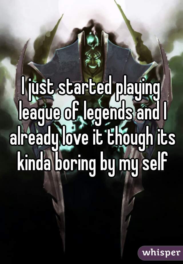 I just started playing league of legends and I already love it though its kinda boring by my self