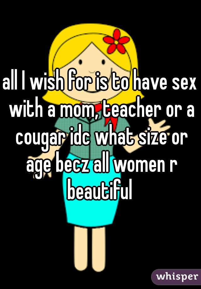 all I wish for is to have sex with a mom, teacher or a cougar idc what size or age becz all women r beautiful 