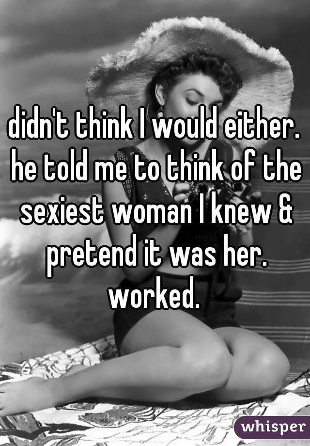 didn't think I would either. he told me to think of the sexiest woman I knew & pretend it was her. worked. 