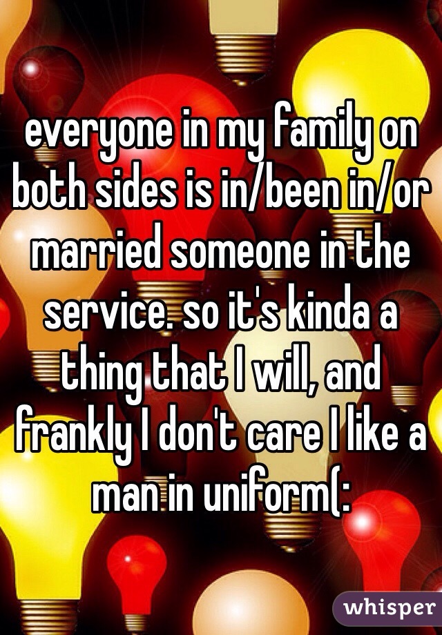 everyone in my family on both sides is in/been in/or married someone in the service. so it's kinda a thing that I will, and frankly I don't care I like a man in uniform(: