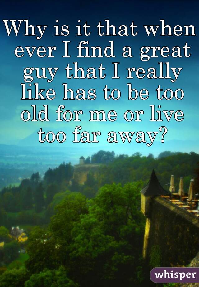 Why is it that when ever I find a great guy that I really like has to be too old for me or live too far away?