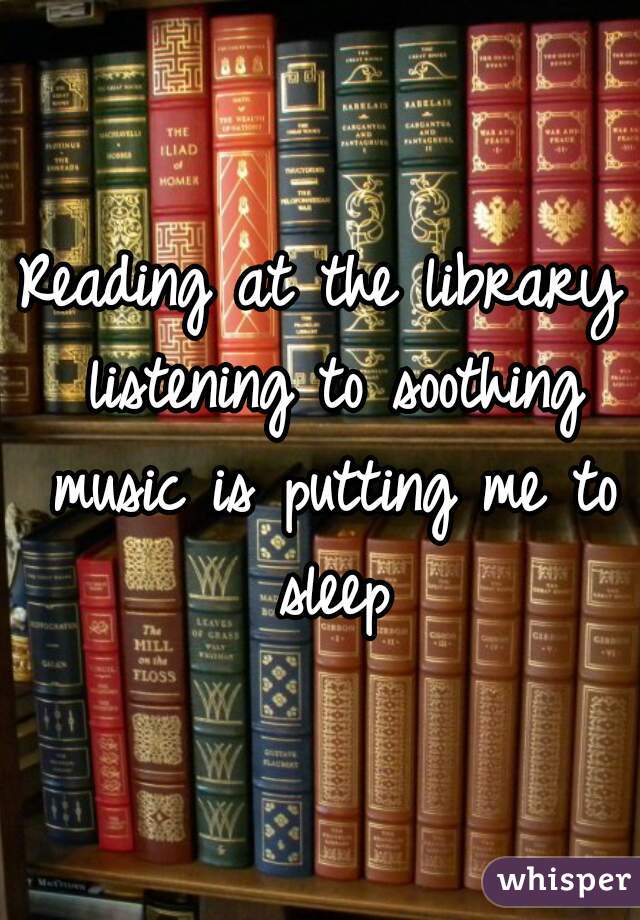 Reading at the library listening to soothing music is putting me to sleep