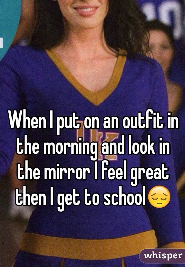 When I put on an outfit in the morning and look in the mirror I feel great then I get to school😔