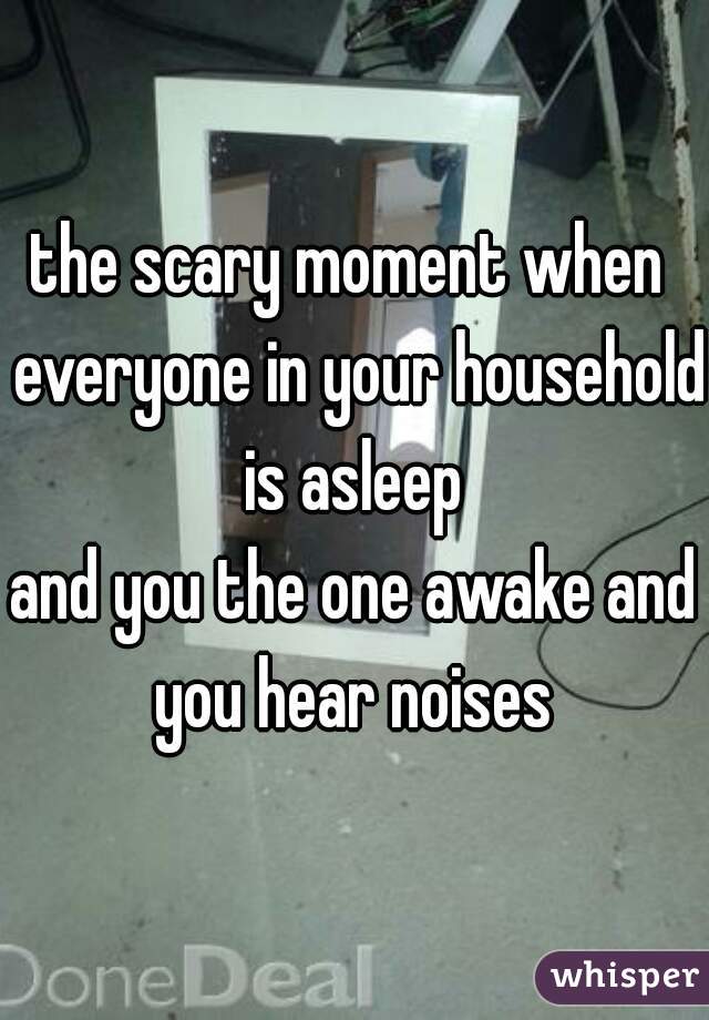 the scary moment when  everyone in your household is asleep 
and you the one awake and you hear noises 