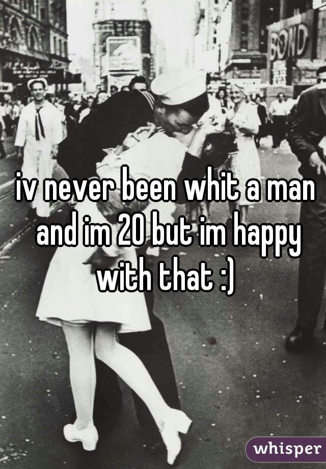 iv never been whit a man and im 20 but im happy with that :) 