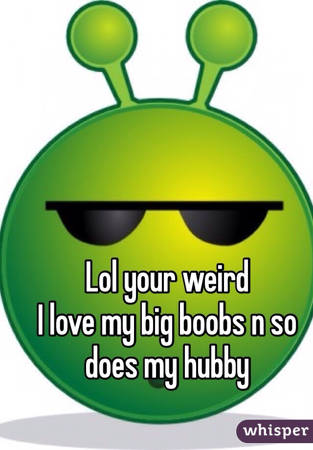 Lol your weird
I love my big boobs n so does my hubby