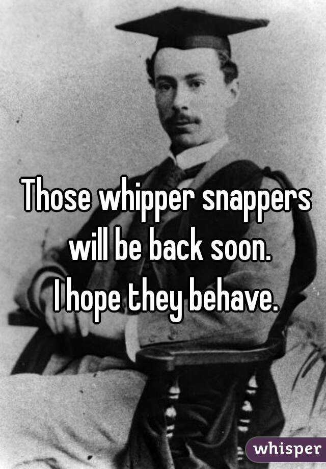 Those whipper snappers will be back soon.
I hope they behave.