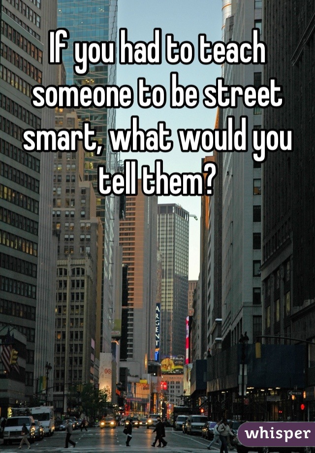 If you had to teach someone to be street smart, what would you tell them?