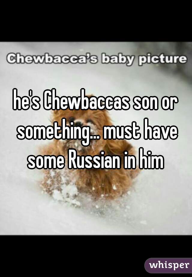 he's Chewbaccas son or something... must have some Russian in him 