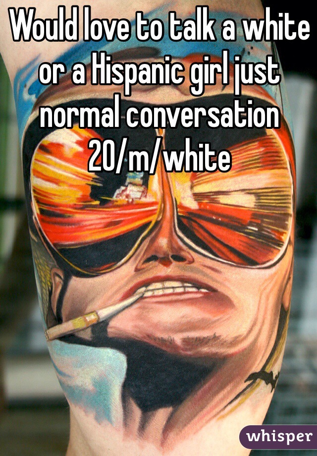 Would love to talk a white or a Hispanic girl just normal conversation 
20/m/white