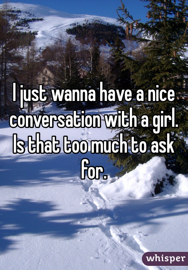I just wanna have a nice conversation with a girl. Is that too much to ask for. 