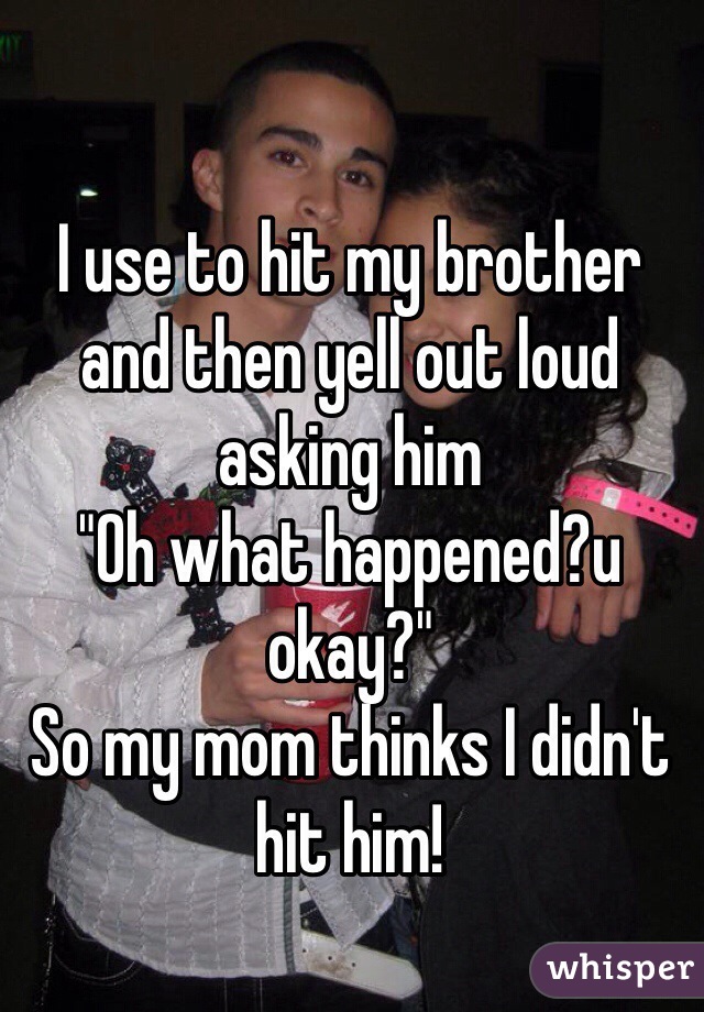 I use to hit my brother and then yell out loud asking him
"Oh what happened?u okay?" 
So my mom thinks I didn't hit him! 