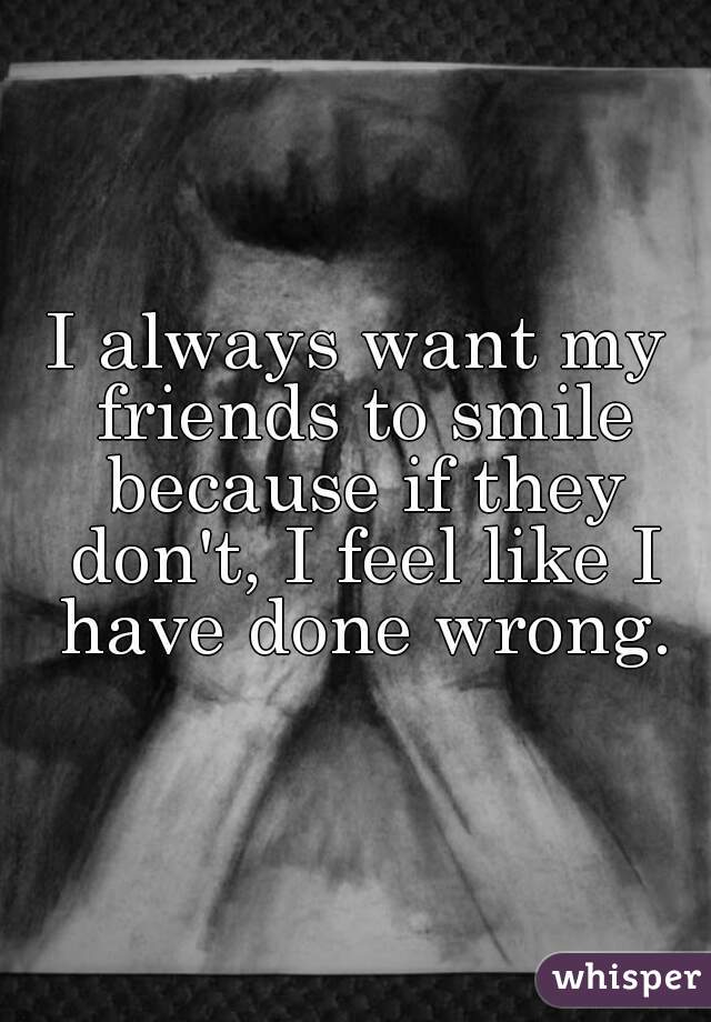 I always want my friends to smile because if they don't, I feel like I have done wrong.