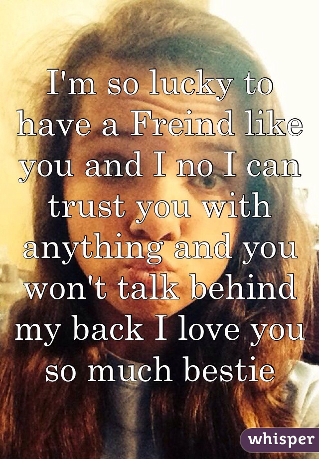 I'm so lucky to have a Freind like you and I no I can trust you with anything and you won't talk behind my back I love you so much bestie