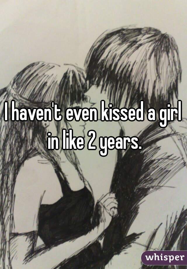 I haven't even kissed a girl in like 2 years.