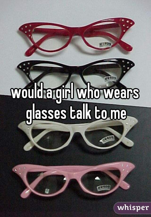 would a girl who wears glasses talk to me