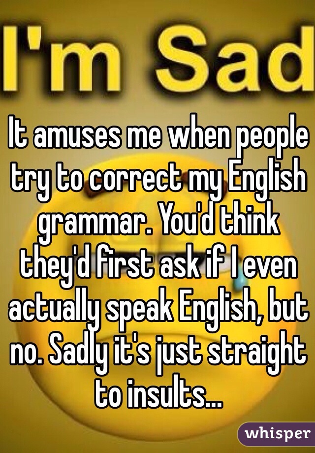 It amuses me when people try to correct my English grammar. You'd think they'd first ask if I even actually speak English, but no. Sadly it's just straight to insults...