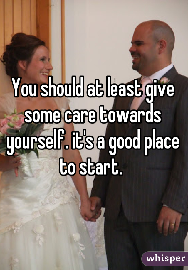 You should at least give some care towards yourself. it's a good place to start. 