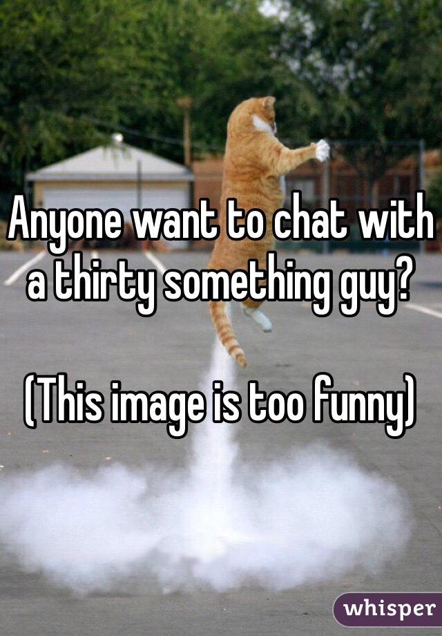 Anyone want to chat with a thirty something guy?

(This image is too funny)