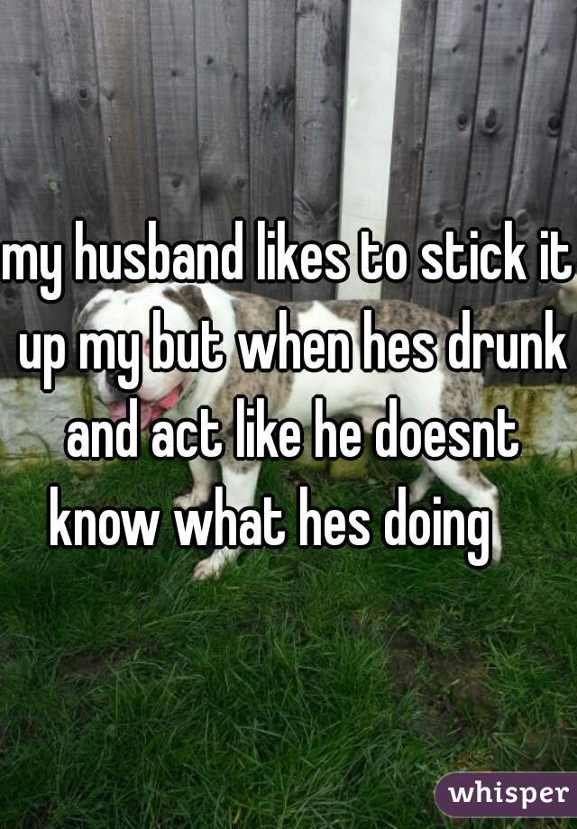 my husband likes to stick it up my but when hes drunk and act like he doesnt know what hes doing    