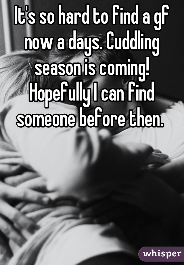 It's so hard to find a gf now a days. Cuddling season is coming! Hopefully I can find someone before then. 