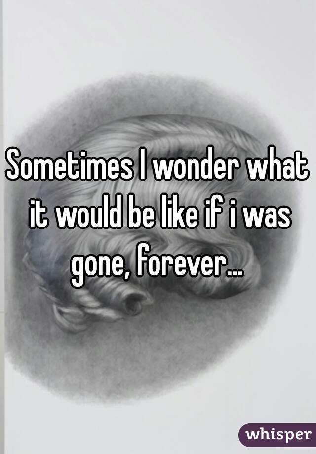 Sometimes I wonder what it would be like if i was gone, forever... 