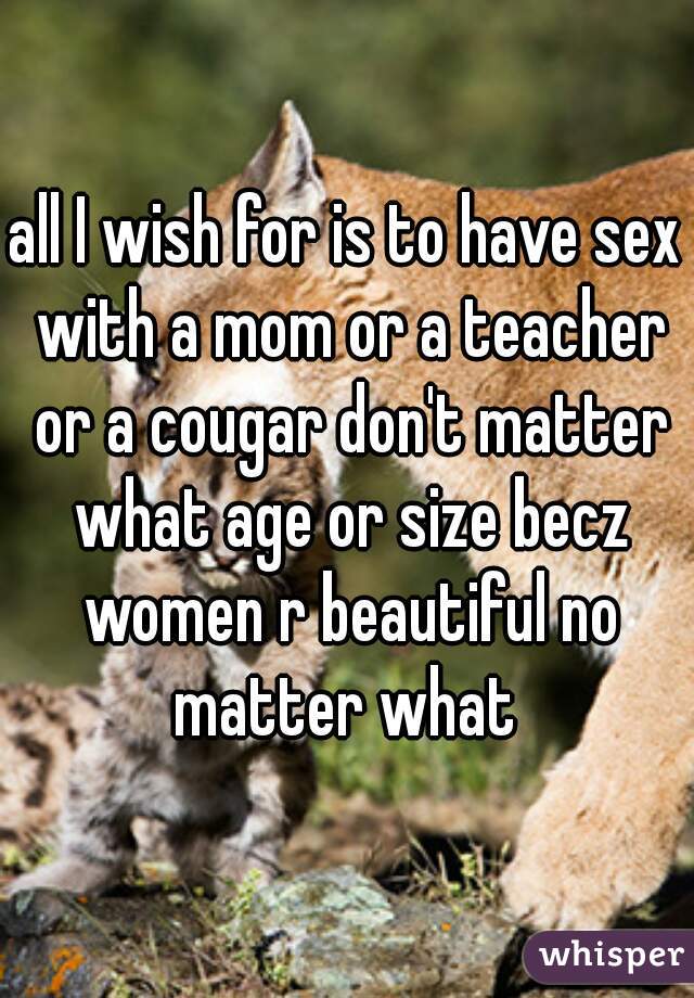 all I wish for is to have sex with a mom or a teacher or a cougar don't matter what age or size becz women r beautiful no matter what 